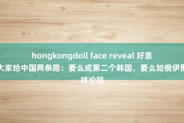 hongkongdoll face reveal 好意思智库大家给中国两条路：要么成第二个韩国，要么如俄伊那样沦陷