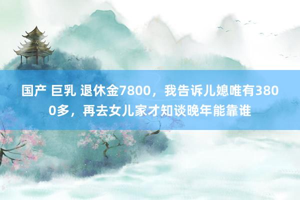 国产 巨乳 退休金7800，我告诉儿媳唯有3800多，再去女儿家才知谈晚年能靠谁