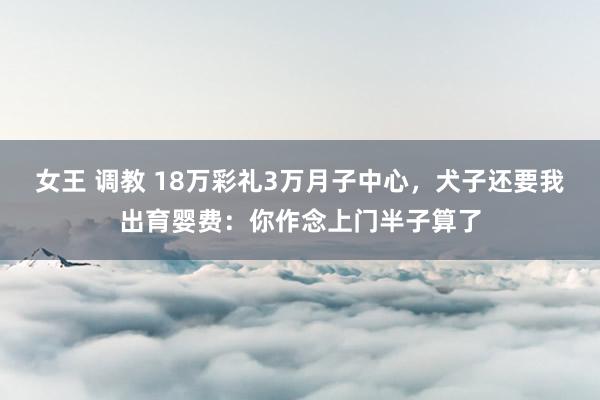 女王 调教 18万彩礼3万月子中心，犬子还要我出育婴费：你作念上门半子算了