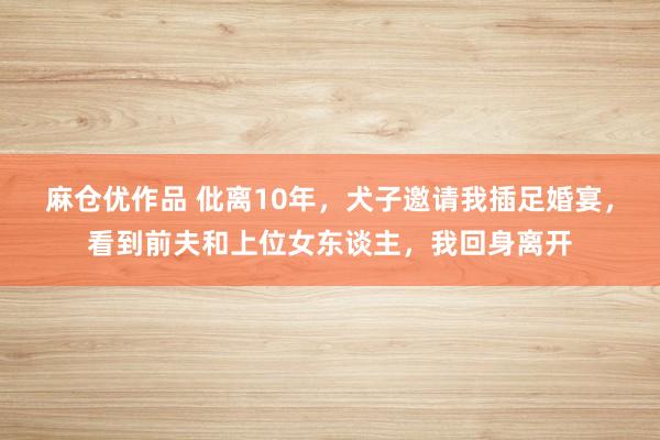 麻仓优作品 仳离10年，犬子邀请我插足婚宴，看到前夫和上位女东谈主，我回身离开