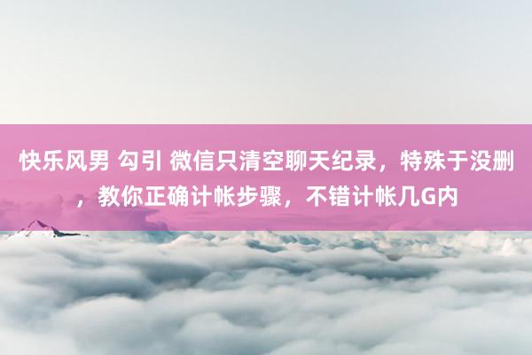 快乐风男 勾引 微信只清空聊天纪录，特殊于没删，教你正确计帐步骤，不错计帐几G内