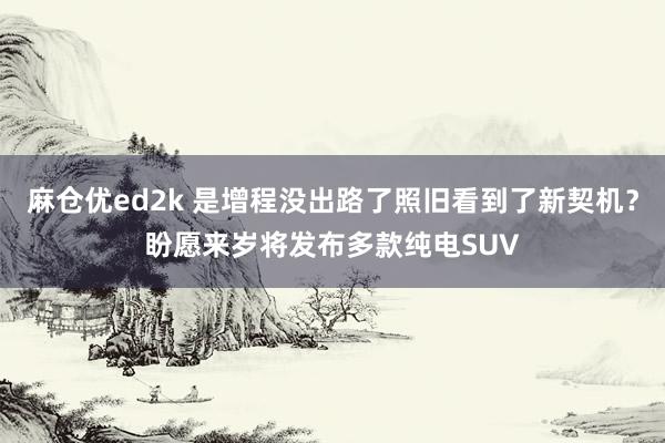 麻仓优ed2k 是增程没出路了照旧看到了新契机？盼愿来岁将发布多款纯电SUV