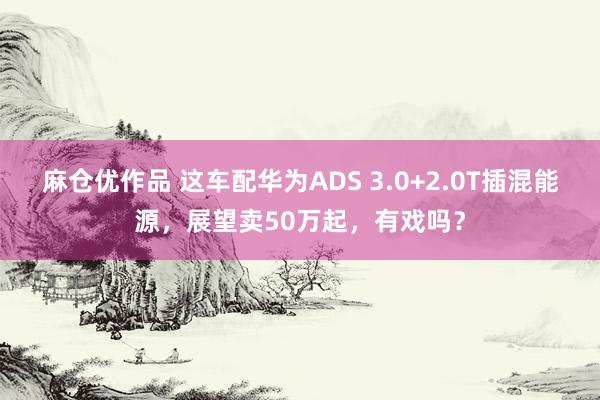 麻仓优作品 这车配华为ADS 3.0+2.0T插混能源，展望卖50万起，有戏吗？