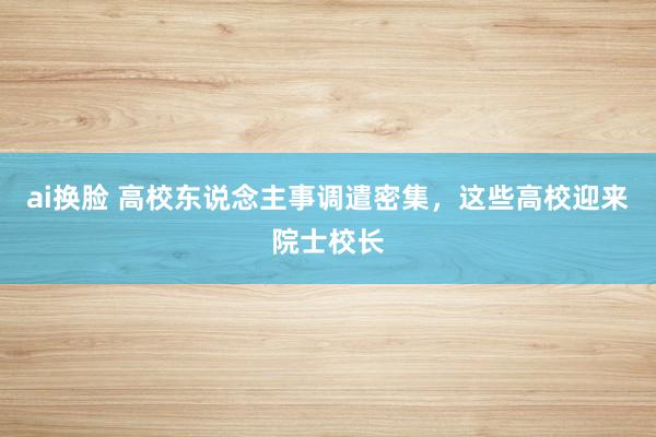 ai换脸 高校东说念主事调遣密集，这些高校迎来院士校长