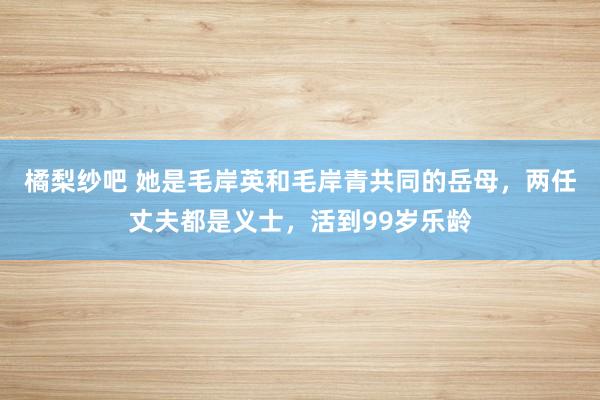 橘梨纱吧 她是毛岸英和毛岸青共同的岳母，两任丈夫都是义士，活到99岁乐龄