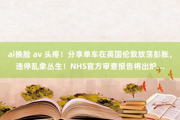 ai换脸 av 头疼！分享单车在英国伦敦放荡彭胀，违停乱象丛生！NHS官方审查报告将出炉...