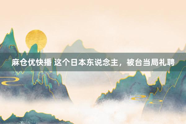 麻仓优快播 这个日本东说念主，被台当局礼聘