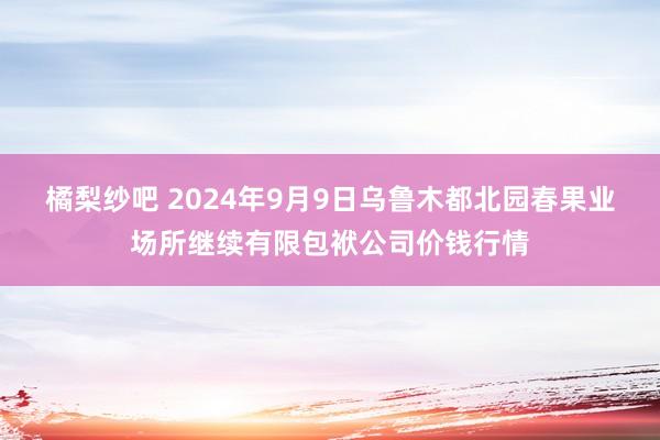 橘梨纱吧 2024年9月9日乌鲁木都北园春果业场所继续有限包袱公司价钱行情