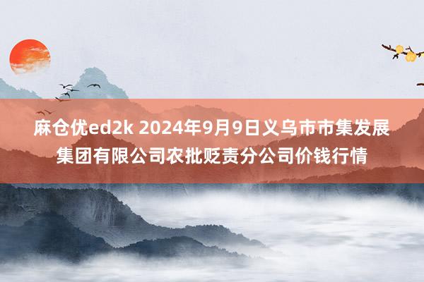 麻仓优ed2k 2024年9月9日义乌市市集发展集团有限公司农批贬责分公司价钱行情