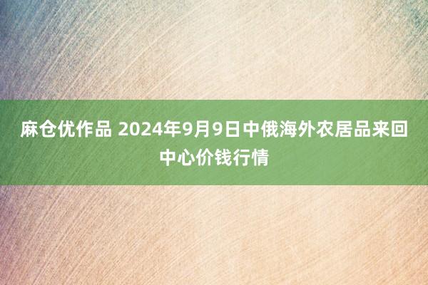 麻仓优作品 2024年9月9日中俄海外农居品来回中心价钱行情