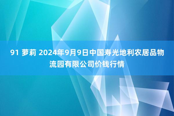 91 萝莉 2024年9月9日中国寿光地利农居品物流园有限公司价钱行情