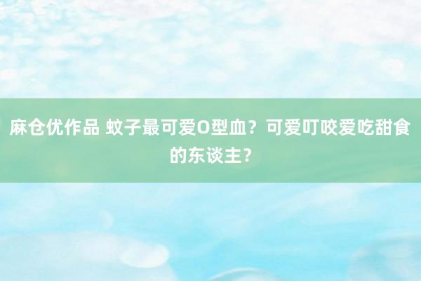 麻仓优作品 蚊子最可爱O型血？可爱叮咬爱吃甜食的东谈主？