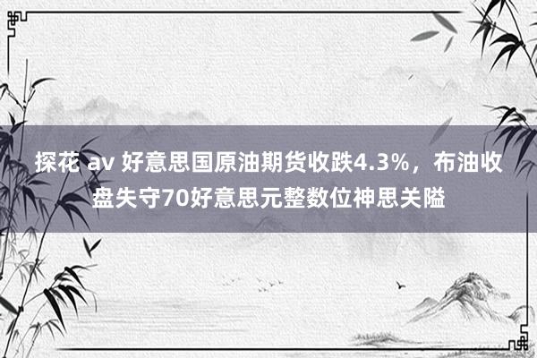 探花 av 好意思国原油期货收跌4.3%，布油收盘失守70好意思元整数位神思关隘