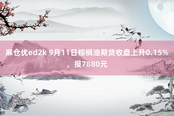 麻仓优ed2k 9月11日棕榈油期货收盘上升0.15%，报7880元