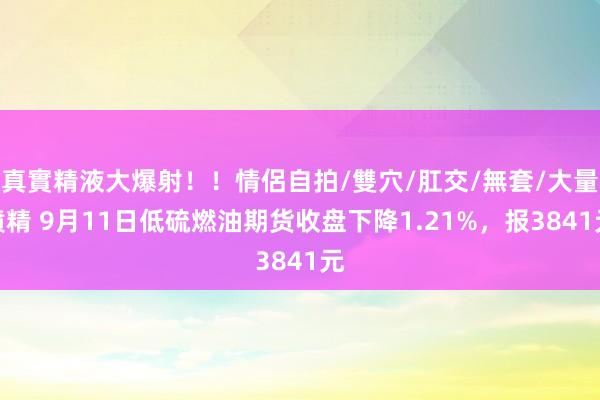 真實精液大爆射！！情侶自拍/雙穴/肛交/無套/大量噴精 9月11日低硫燃油期货收盘下降1.21%，报3841元