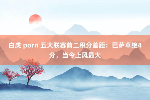 白虎 porn 五大联赛前二积分差距：巴萨卓绝4分，当今上风最大