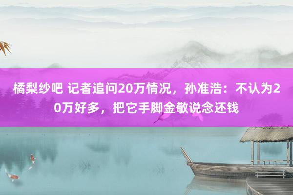 橘梨纱吧 记者追问20万情况，孙准浩：不认为20万好多，把它手脚金敬说念还钱