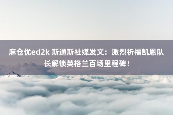 麻仓优ed2k 斯通斯社媒发文：激烈祈福凯恩队长解锁英格兰百场里程碑！