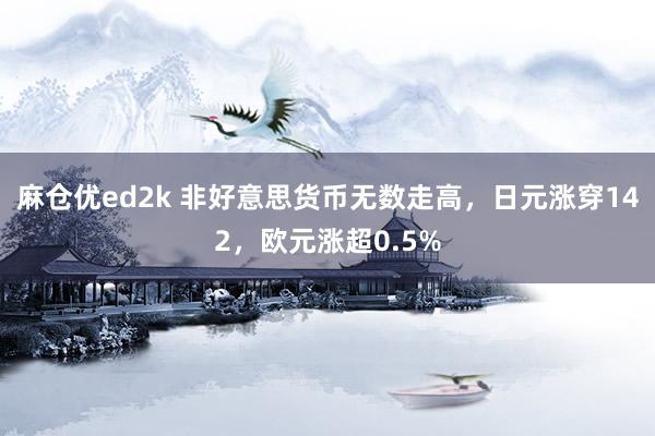 麻仓优ed2k 非好意思货币无数走高，日元涨穿142，欧元涨超0.5%