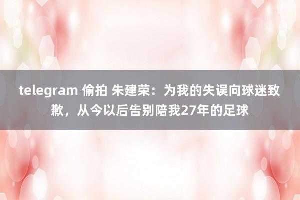 telegram 偷拍 朱建荣：为我的失误向球迷致歉，从今以后告别陪我27年的足球