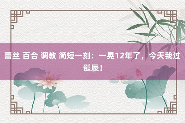 蕾丝 百合 调教 简短一刻：一晃12年了，今天我过诞辰！