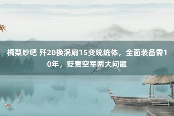 橘梨纱吧 歼20换涡扇15变统统体，全面装备需10年，贬责空军两大问题