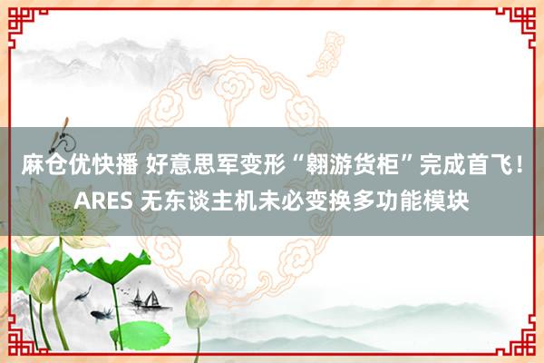 麻仓优快播 好意思军变形“翱游货柜”完成首飞！ARES 无东谈主机未必变换多功能模块