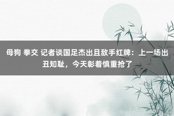 母狗 拳交 记者谈国足杰出且敌手红牌：上一场出丑知耻，今天彰着慎重抢了