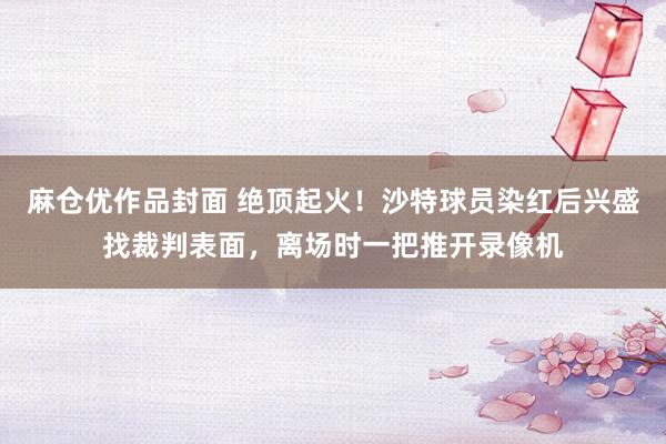 麻仓优作品封面 绝顶起火！沙特球员染红后兴盛找裁判表面，离场时一把推开录像机