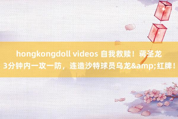 hongkongdoll videos 自我救赎！蒋圣龙3分钟内一攻一防，连造沙特球员乌龙&红牌！