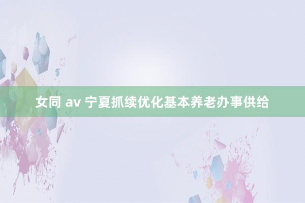 女同 av 宁夏抓续优化基本养老办事供给