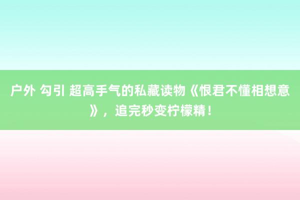 户外 勾引 超高手气的私藏读物《恨君不懂相想意》，追完秒变柠檬精！