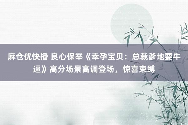 麻仓优快播 良心保举《幸孕宝贝：总裁爹地要牛逼》高分场景高调登场，惊喜束缚