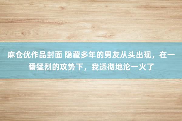 麻仓优作品封面 隐藏多年的男友从头出现，在一番猛烈的攻势下，我透彻地沦一火了