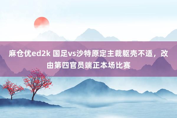 麻仓优ed2k 国足vs沙特原定主裁躯壳不适，改由第四官员端正本场比赛