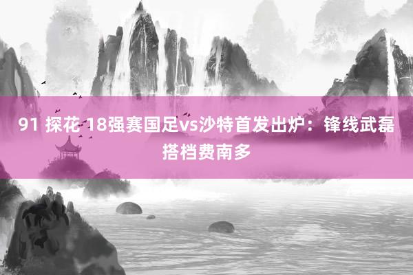 91 探花 18强赛国足vs沙特首发出炉：锋线武磊搭档费南多