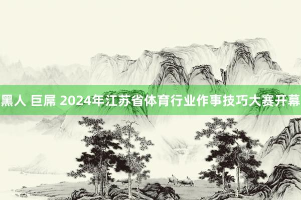 黑人 巨屌 2024年江苏省体育行业作事技巧大赛开幕