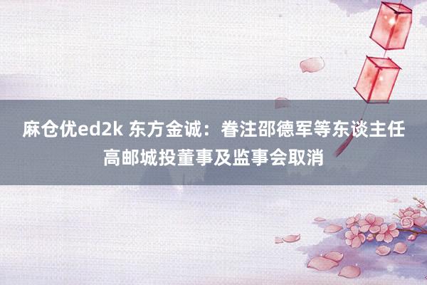 麻仓优ed2k 东方金诚：眷注邵德军等东谈主任高邮城投董事及监事会取消