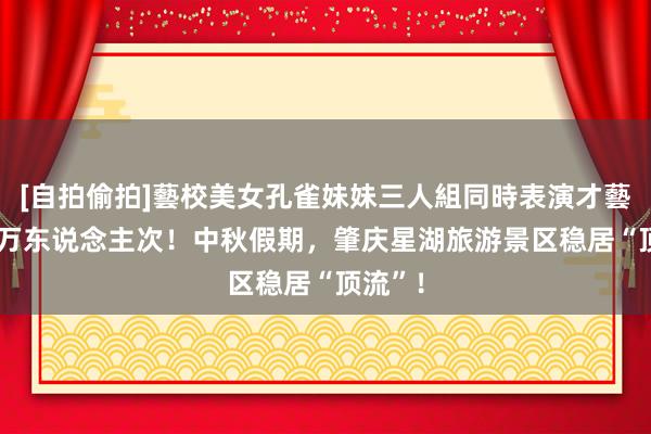 [自拍偷拍]藝校美女孔雀妹妹三人組同時表演才藝 超10万东说念主次！中秋假期，肇庆星湖旅游景区稳居“顶流”！