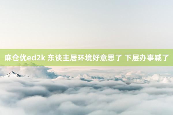 麻仓优ed2k 东谈主居环境好意思了 下层办事减了