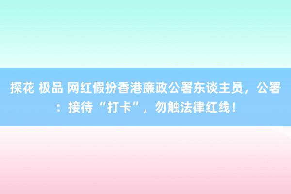 探花 极品 网红假扮香港廉政公署东谈主员，公署：接待 “打卡”，勿触法律红线！