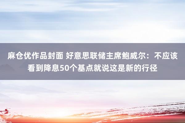 麻仓优作品封面 好意思联储主席鲍威尔：不应该看到降息50个基点就说这是新的行径