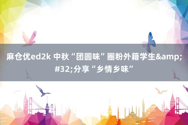 麻仓优ed2k 中秋“团圆味”圈粉外籍学生&#32;分享“乡情乡味”