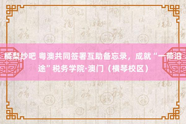 橘梨纱吧 粤澳共同签署互助备忘录，成就“一带沿途”税务学院·澳门（横琴校区）