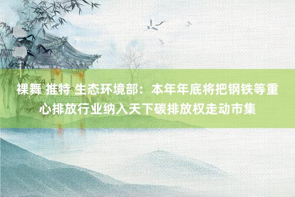 裸舞 推特 生态环境部：本年年底将把钢铁等重心排放行业纳入天下碳排放权走动市集