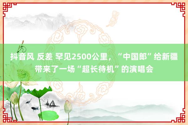 抖音风 反差 罕见2500公里，“中国郎”给新疆带来了一场“超长待机”的演唱会