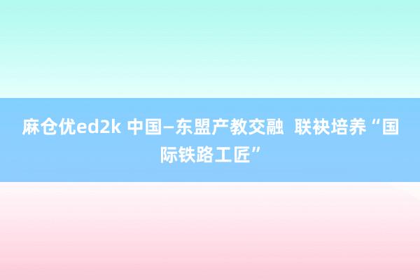 麻仓优ed2k 中国—东盟产教交融  联袂培养“国际铁路工匠”