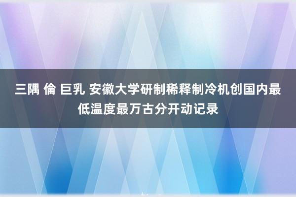 三隅 倫 巨乳 安徽大学研制稀释制冷机创国内最低温度最万古分开动记录