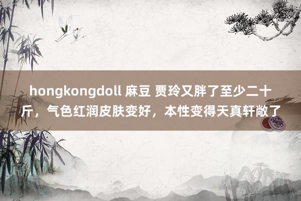 hongkongdoll 麻豆 贾玲又胖了至少二十斤，气色红润皮肤变好，本性变得天真轩敞了