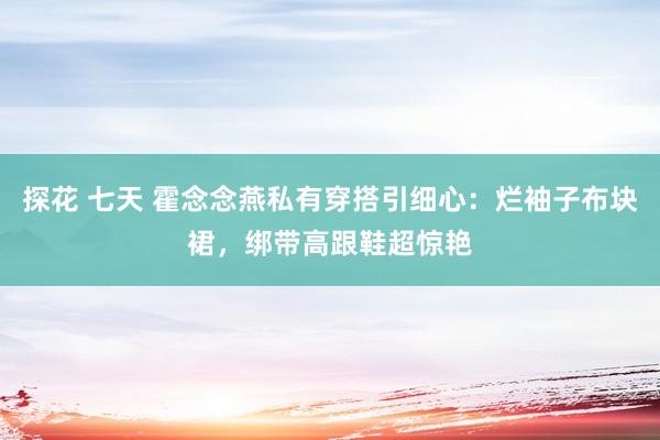 探花 七天 霍念念燕私有穿搭引细心：烂袖子布块裙，绑带高跟鞋超惊艳